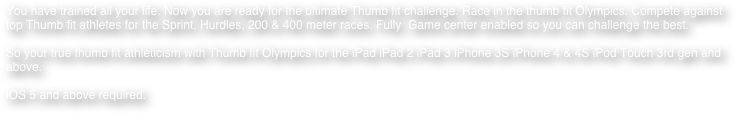 You have trained all your life. Now you are ready for the ultimate Thumb fit challenge. Race in the thumb fit Olympics. Compete against top Thumb fit athletes for the Sprint, Hurdles, 200 & 400 meter races. Fully  Game center enabled so you can challenge the best.

So your true thumb fit athleticism with Thumb fit Olympics for the iPad iPad 2 iPad 3 iPhone 3S iPhone 4 & 4S iPod Touch 3rd gen and above.

iOS 5 and above required.












